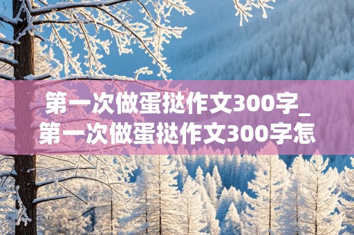 第一次做蛋挞作文300字_第一次做蛋挞作文300字怎么写