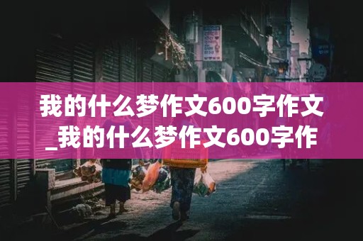 我的什么梦作文600字作文_我的什么梦作文600字作文半命题