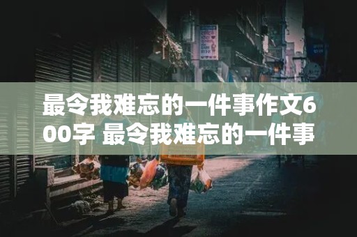 最令我难忘的一件事作文600字 最令我难忘的一件事作文600字初中生