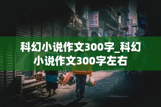 科幻小说作文300字_科幻小说作文300字左右