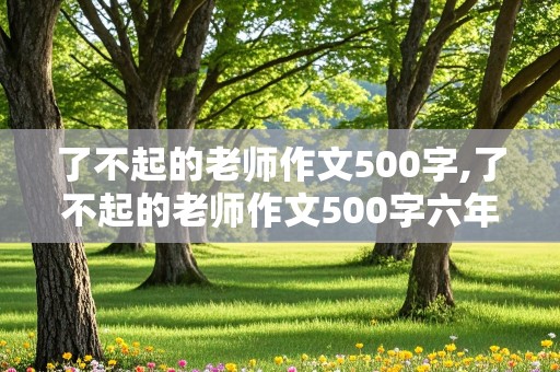 了不起的老师作文500字,了不起的老师作文500字六年级