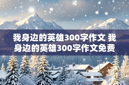 我身边的英雄300字作文 我身边的英雄300字作文免费全篇