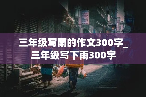 三年级写雨的作文300字_三年级写下雨300字