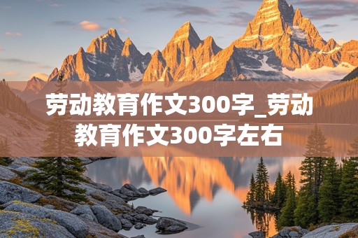 劳动教育作文300字_劳动教育作文300字左右