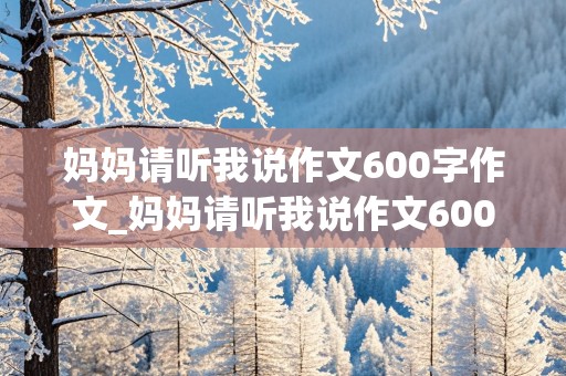 妈妈请听我说作文600字作文_妈妈请听我说作文600字作文怎么写