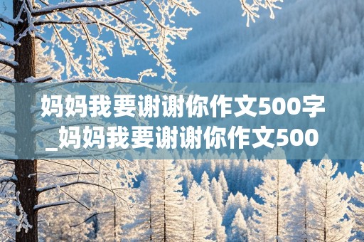 妈妈我要谢谢你作文500字_妈妈我要谢谢你作文500字六年级