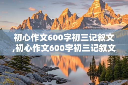 初心作文600字初三记叙文,初心作文600字初三记叙文怎么写