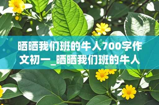 晒晒我们班的牛人700字作文初一_晒晒我们班的牛人700字作文初一举手发言很多的