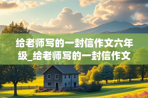 给老师写的一封信作文六年级_给老师写的一封信作文六年级400字