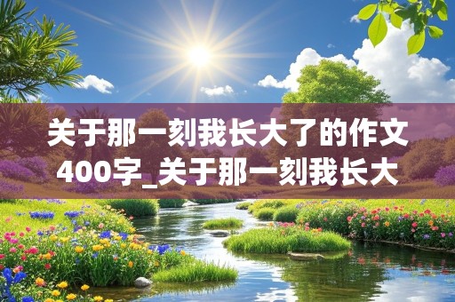 关于那一刻我长大了的作文400字_关于那一刻我长大了的作文400字左右