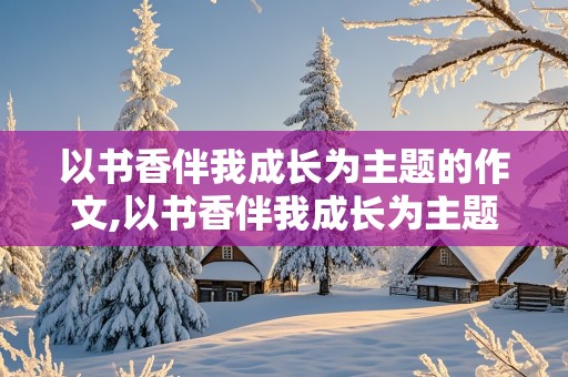 以书香伴我成长为主题的作文,以书香伴我成长为主题的作文题目