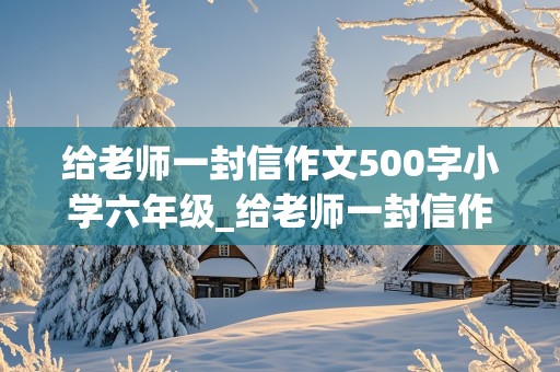 给老师一封信作文500字小学六年级_给老师一封信作文500字小学六年级毕业