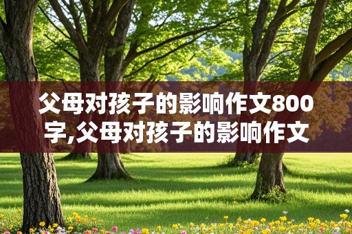 父母对孩子的影响作文800字,父母对孩子的影响作文800字高中