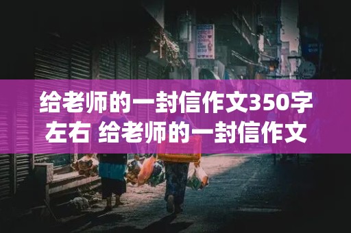 给老师的一封信作文350字左右 给老师的一封信作文350字左右(自动读)