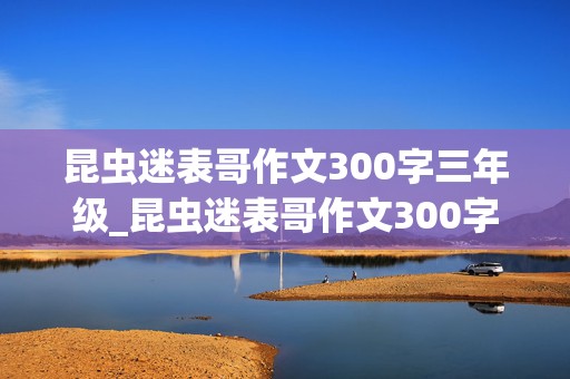 昆虫迷表哥作文300字三年级_昆虫迷表哥作文300字三年级下册