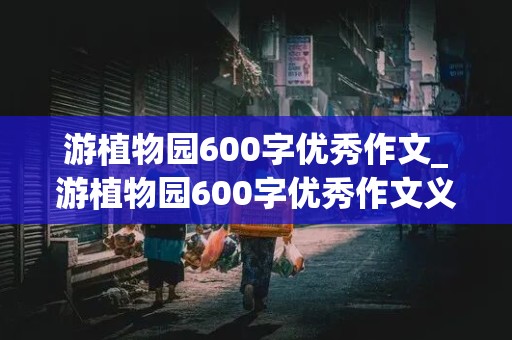 游植物园600字优秀作文_游植物园600字优秀作文义乌