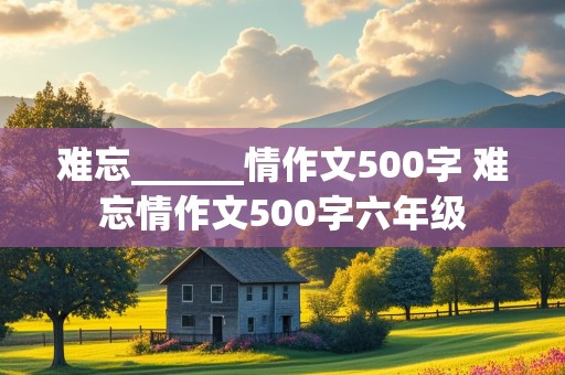 难忘______情作文500字 难忘情作文500字六年级