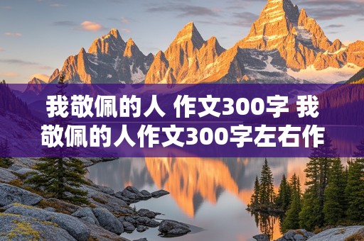 我敬佩的人 作文300字 我敬佩的人作文300字左右作文