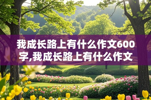 我成长路上有什么作文600字,我成长路上有什么作文600字初二