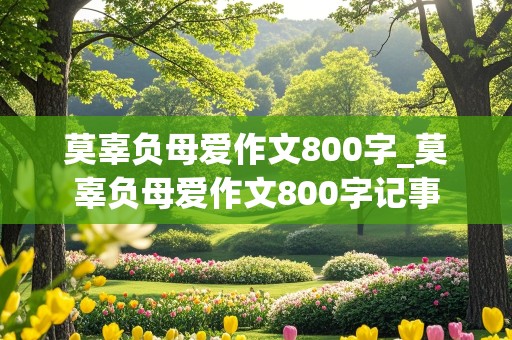 莫辜负母爱作文800字_莫辜负母爱作文800字记事