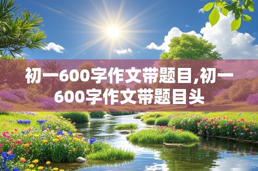 初一600字作文带题目,初一600字作文带题目头