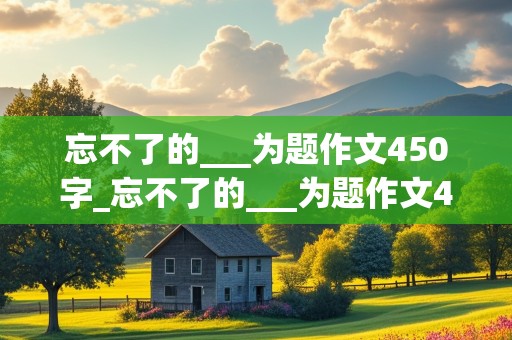 忘不了的___为题作文450字_忘不了的___为题作文450字六年级