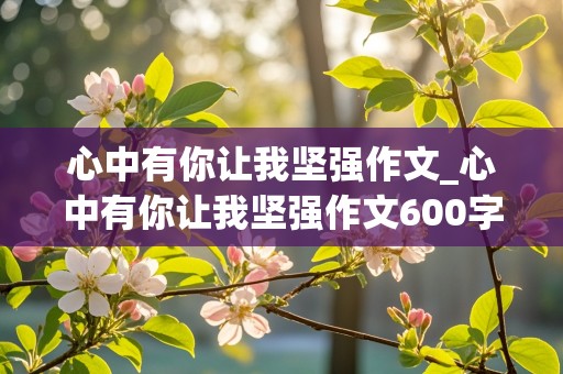 心中有你让我坚强作文_心中有你让我坚强作文600字