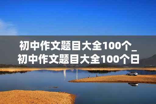 初中作文题目大全100个_初中作文题目大全100个日常