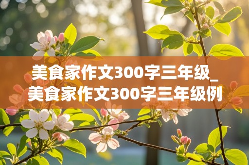 美食家作文300字三年级_美食家作文300字三年级例文