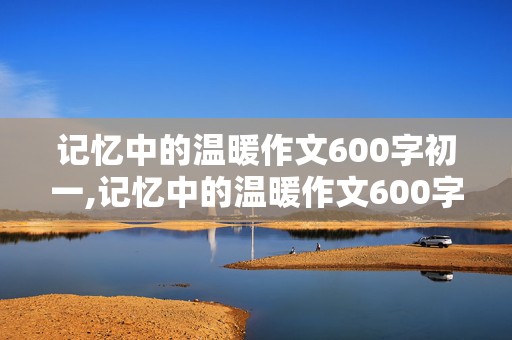 记忆中的温暖作文600字初一,记忆中的温暖作文600字初一 家人