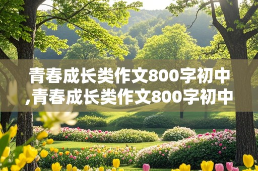 青春成长类作文800字初中,青春成长类作文800字初中记叙文