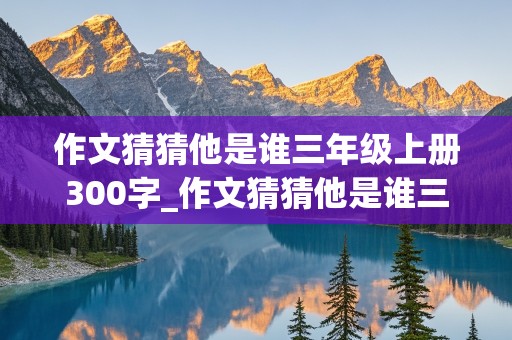 作文猜猜他是谁三年级上册300字_作文猜猜他是谁三年级上册300字怎么写