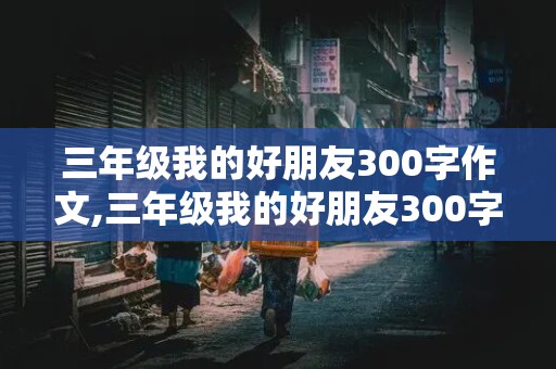 三年级我的好朋友300字作文,三年级我的好朋友300字作文男生