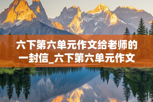 六下第六单元作文给老师的一封信_六下第六单元作文给老师的一封信500字