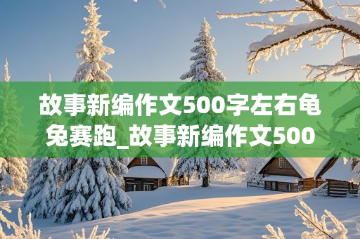 故事新编作文500字左右龟兔赛跑_故事新编作文500字左右龟兔赛跑怎么写