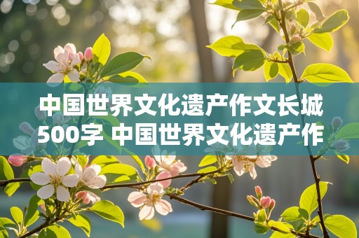 中国世界文化遗产作文长城500字 中国世界文化遗产作文长城500字左右