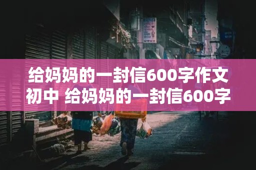 给妈妈的一封信600字作文初中 给妈妈的一封信600字作文初中生