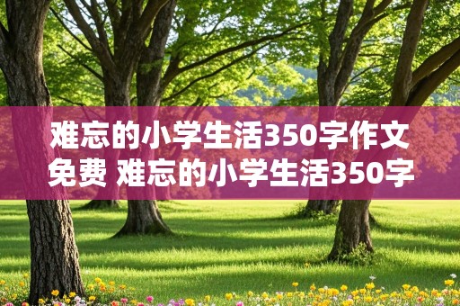 难忘的小学生活350字作文免费 难忘的小学生活350字优秀作文