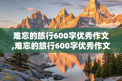 难忘的旅行600字优秀作文,难忘的旅行600字优秀作文初中