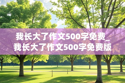 我长大了作文500字免费_我长大了作文500字免费版