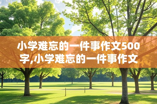 小学难忘的一件事作文500字,小学难忘的一件事作文500字六年级