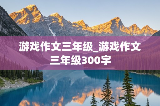 游戏作文三年级_游戏作文三年级300字