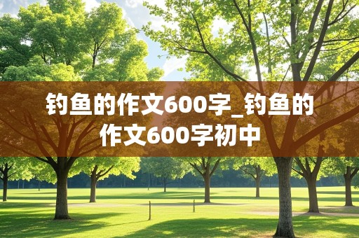 钓鱼的作文600字_钓鱼的作文600字初中