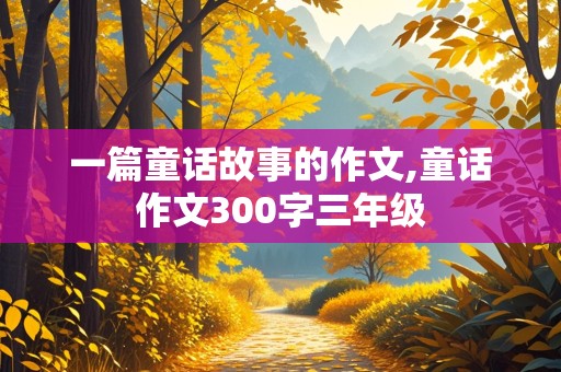 一篇童话故事的作文,童话作文300字三年级