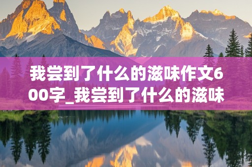 我尝到了什么的滋味作文600字_我尝到了什么的滋味作文600字脉络清晰