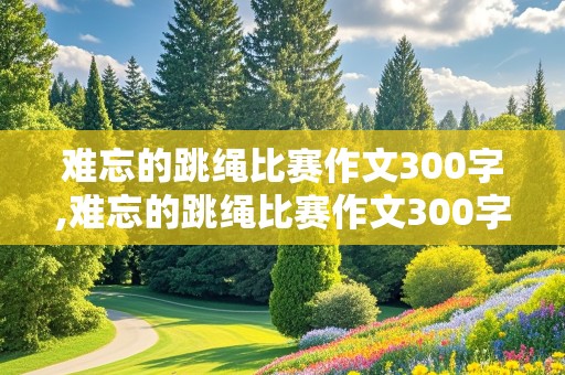 难忘的跳绳比赛作文300字,难忘的跳绳比赛作文300字三年级