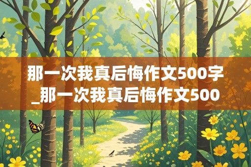 那一次我真后悔作文500字_那一次我真后悔作文500字初一