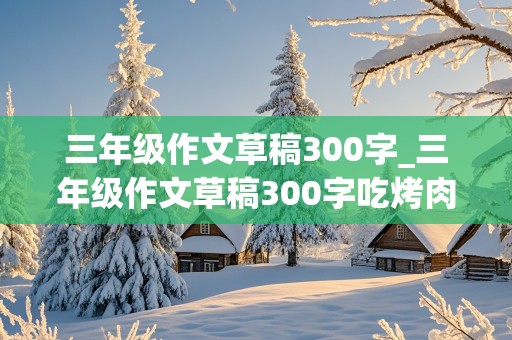 三年级作文草稿300字_三年级作文草稿300字吃烤肉