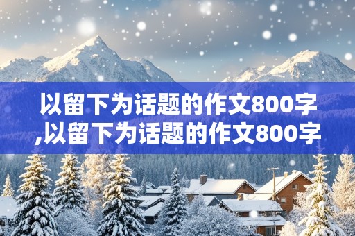 以留下为话题的作文800字,以留下为话题的作文800字记叙文