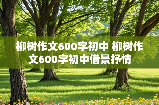 柳树作文600字初中 柳树作文600字初中借景抒情